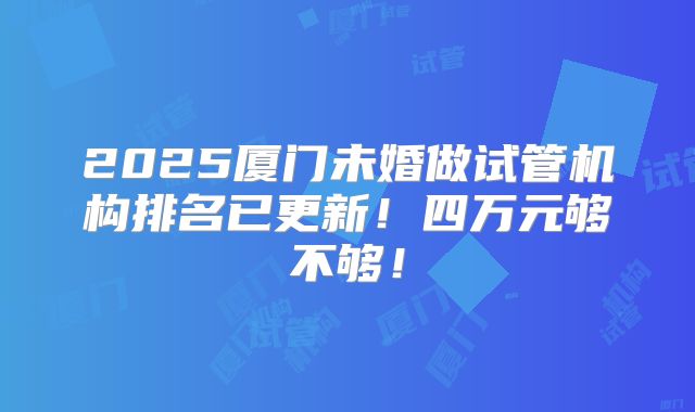 2025厦门未婚做试管机构排名已更新!四万元够不够!