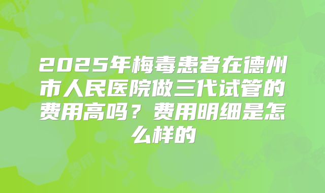 2025年梅毒患者在德州市人民医院做三代试管的费用高吗？费用明细是怎么样的