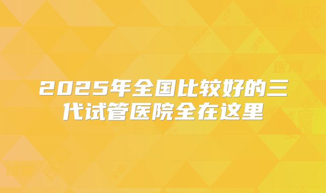 2025年全国比较好的三代试管医院全在这里
