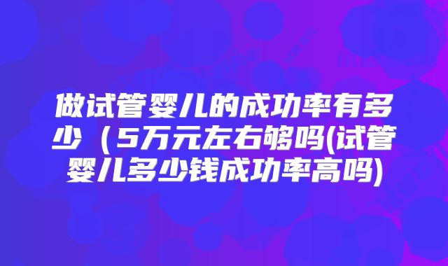 做试管婴儿的成功率有多少（5万元左右够吗(试管婴儿多少钱成功率高吗)