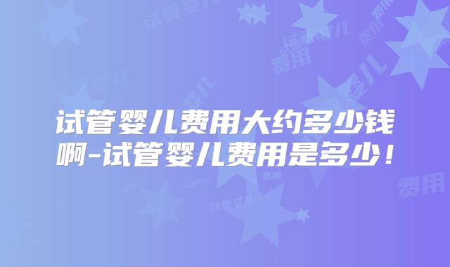 试管婴儿费用大约多少钱啊-试管婴儿费用是多少!