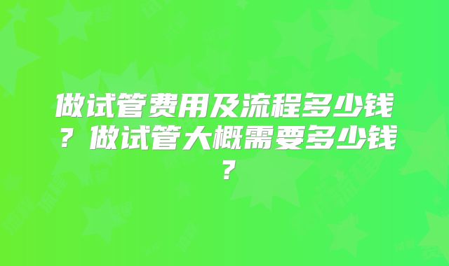 做试管费用及流程多少钱?做试管大概需要多少钱?
