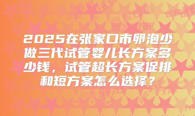 2025在张家口市卵泡少做三代试管婴儿长方案多少钱,试管超长方案促排和短方案怎么选择?