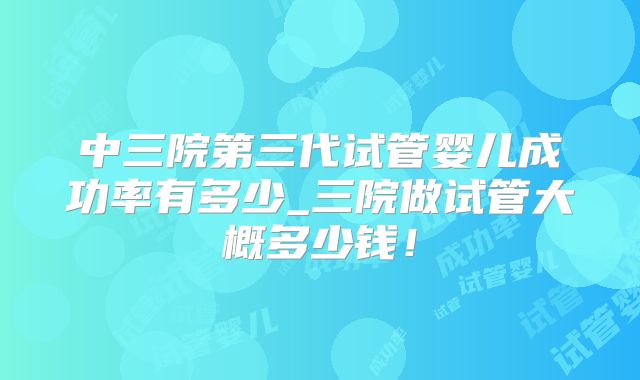 中三院第三代试管婴儿成功率有多少_三院做试管大概多少钱！