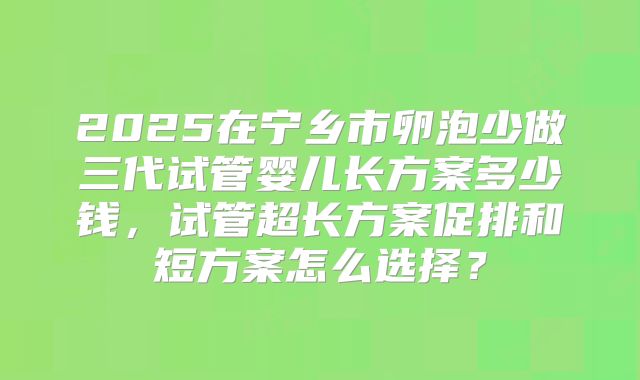2025在宁乡市卵泡少做三代试管婴儿长方案多少钱，试管超长方案促排和短方案怎么选择？