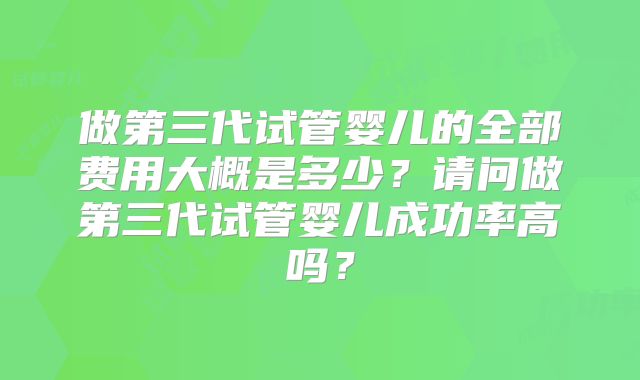 做第三代试管婴儿的全部费用大概是多少？请问做第三代试管婴儿成功率高吗？