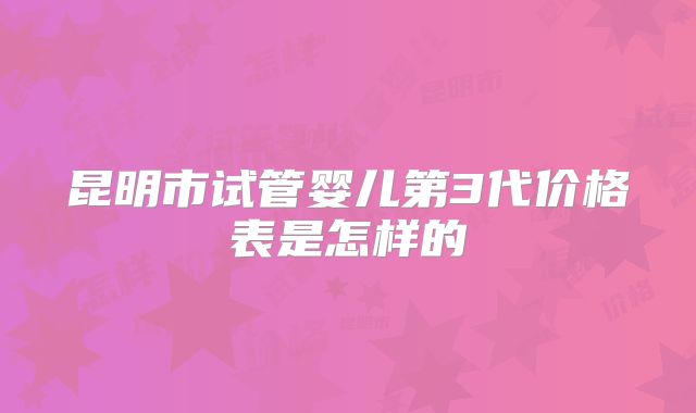 昆明市试管婴儿第3代价格表是怎样的