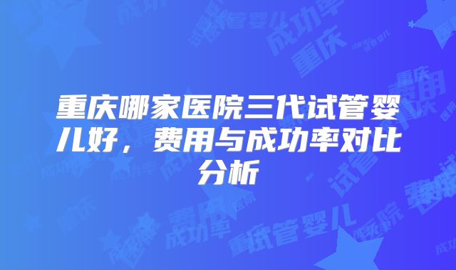 重庆哪家医院三代试管婴儿好，费用与成功率对比分析