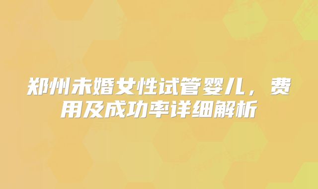 郑州未婚女性试管婴儿，费用及成功率详细解析