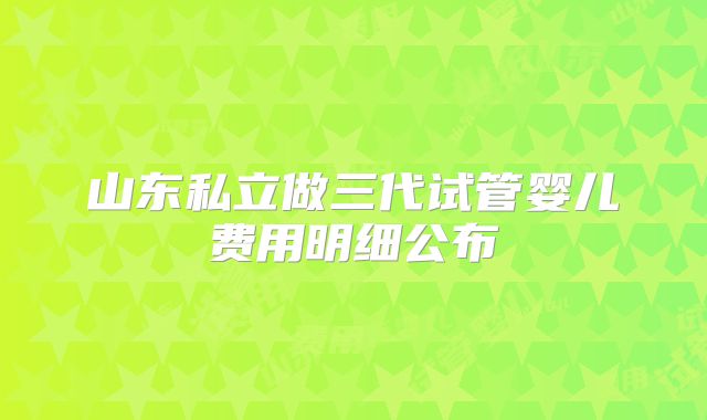 山东私立做三代试管婴儿费用明细公布