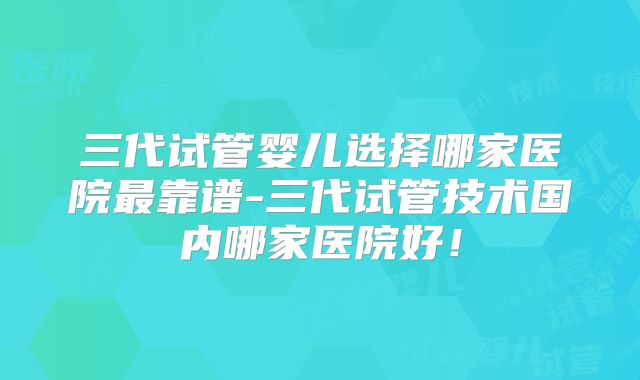 三代试管婴儿选择哪家医院最靠谱-三代试管技术国内哪家医院好!