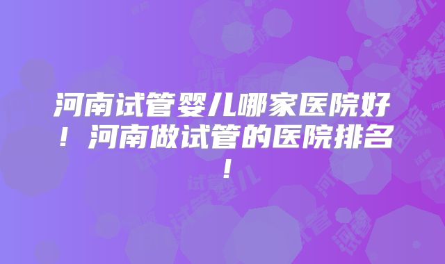 河南试管婴儿哪家医院好！河南做试管的医院排名！