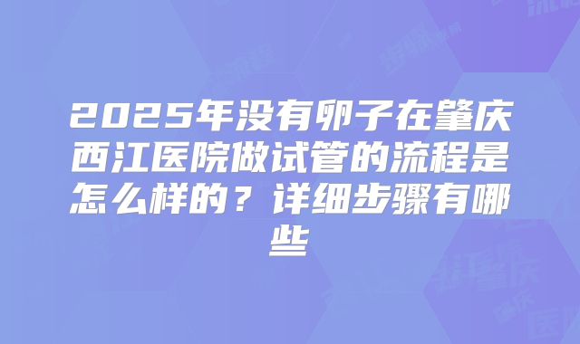 2025年没有卵子在肇庆西江医院做试管的流程是怎么样的？详细步骤有哪些