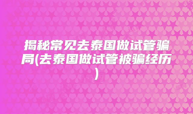 揭秘常见去泰国做试管骗局(去泰国做试管被骗经历)