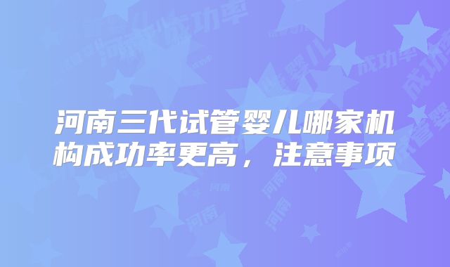 河南三代试管婴儿哪家机构成功率更高，注意事项