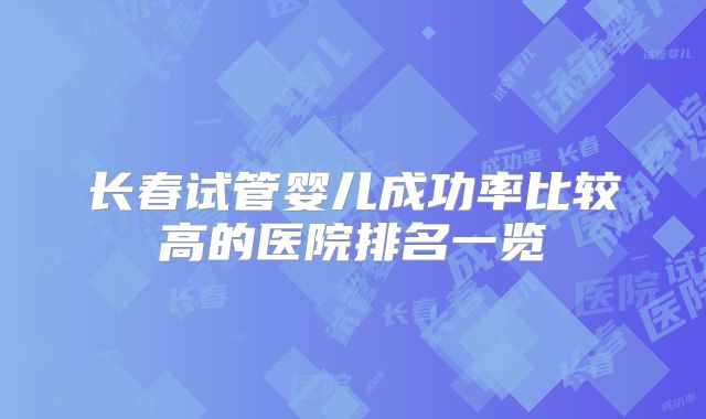 长春试管婴儿成功率比较高的医院排名一览