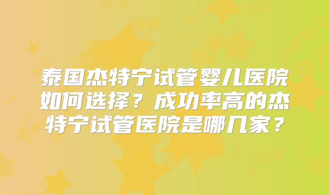 泰国杰特宁试管婴儿医院如何选择？成功率高的杰特宁试管医院是哪几家？