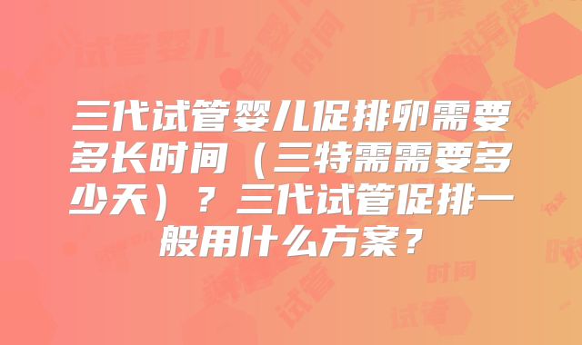 三代试管婴儿促排卵需要多长时间（三特需需要多少天）？三代试管促排一般用什么方案？