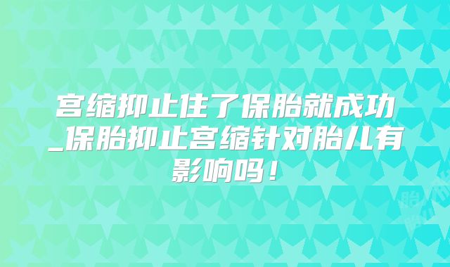 宫缩抑止住了保胎就成功_保胎抑止宫缩针对胎儿有影响吗！