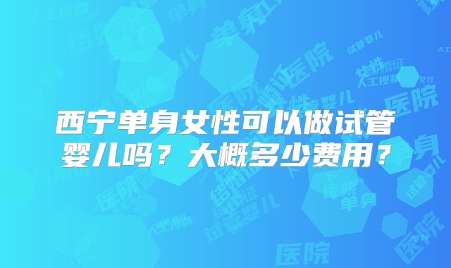 西宁单身女性可以做试管婴儿吗？大概多少费用？