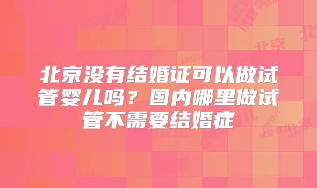 北京没有结婚证可以做试管婴儿吗?国内哪里做试管不需要结婚症