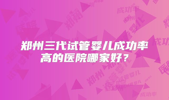 郑州三代试管婴儿成功率高的医院哪家好？