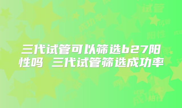 三代试管可以筛选b27阳性吗 三代试管筛选成功率