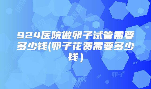 924医院做卵子试管需要多少钱(卵子花费需要多少钱)