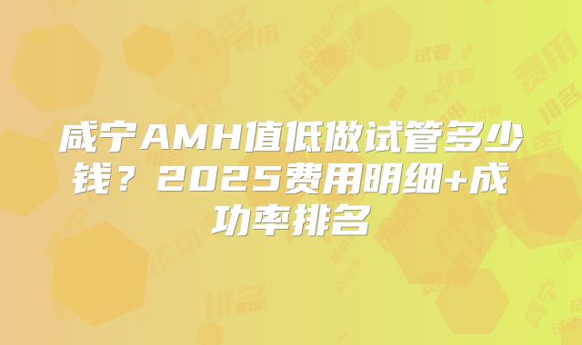 咸宁AMH值低做试管多少钱?2025费用明细+成功率排名