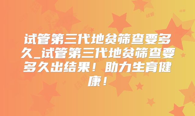 试管第三代地贫筛查要多久_试管第三代地贫筛查要多久出结果!助力生育健康!