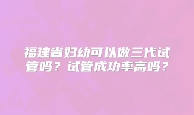 福建省妇幼可以做三代试管吗？试管成功率高吗？