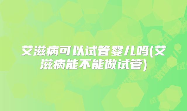 艾滋病可以试管婴儿吗(艾滋病能不能做试管)