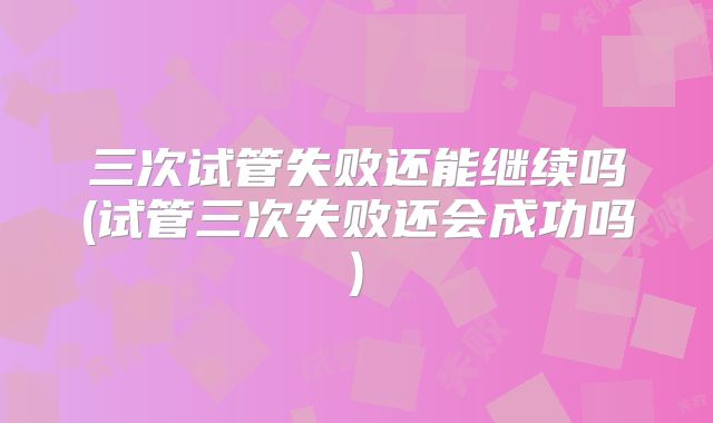 三次试管失败还能继续吗(试管三次失败还会成功吗)