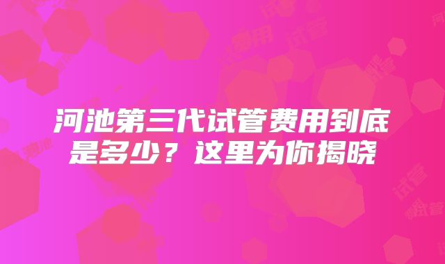 河池第三代试管费用到底是多少？这里为你揭晓