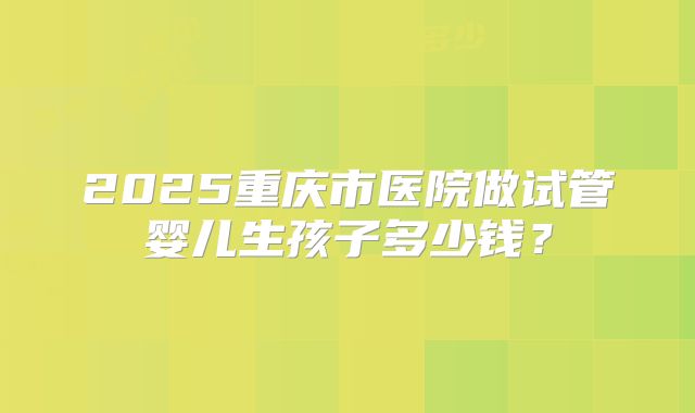 2025重庆市医院做试管婴儿生孩子多少钱？