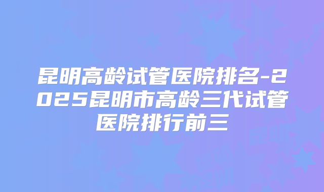 昆明高龄试管医院排名-2025昆明市高龄三代试管医院排行前三