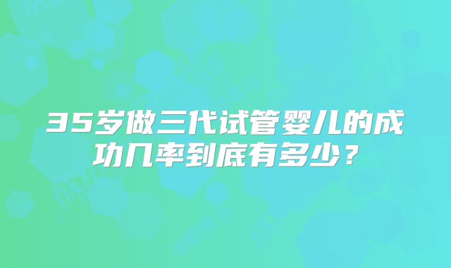 35岁做三代试管婴儿的成功几率到底有多少?