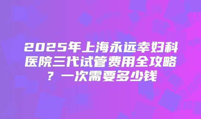2025年上海永远幸妇科医院三代试管费用全攻略？一次需要多少钱