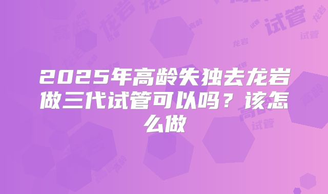 2025年高龄失独去龙岩做三代试管可以吗?该怎么做