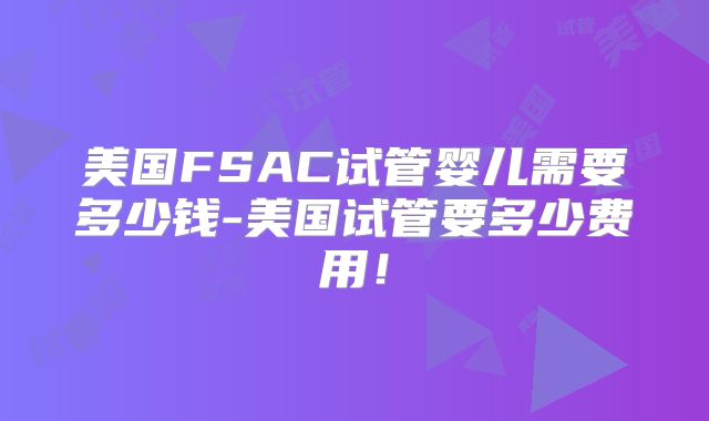 美国FSAC试管婴儿需要多少钱-美国试管要多少费用!