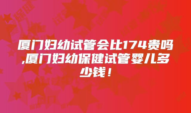 厦门妇幼试管会比174贵吗,厦门妇幼保健试管婴儿多少钱!