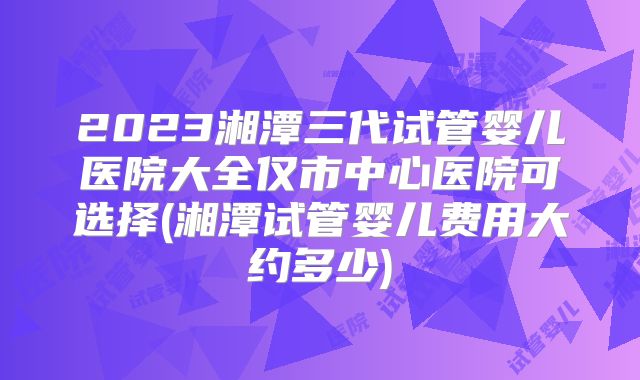 2023湘潭三代试管婴儿医院大全仅市中心医院可选择(湘潭试管婴儿费用大约多少)