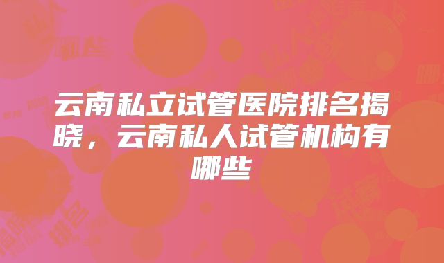 云南私立试管医院排名揭晓，云南私人试管机构有哪些