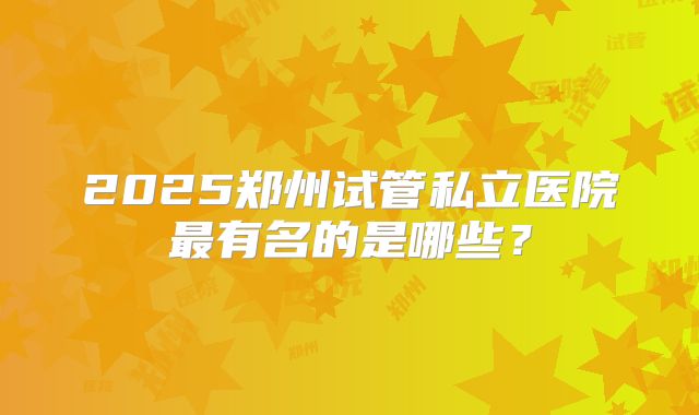 2025郑州试管私立医院最有名的是哪些？
