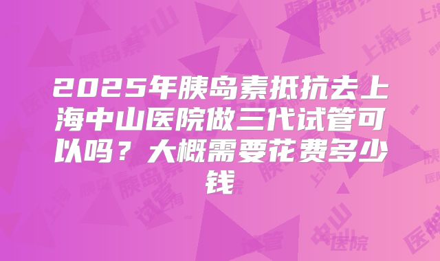2025年胰岛素抵抗去上海中山医院做三代试管可以吗?大概需要花费多少钱