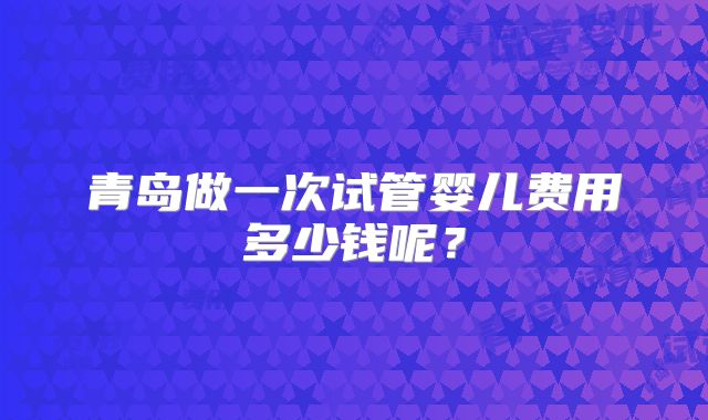 青岛做一次试管婴儿费用多少钱呢?