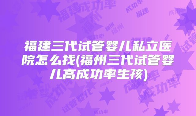 福建三代试管婴儿私立医院怎么找(福州三代试管婴儿高成功率生孩)