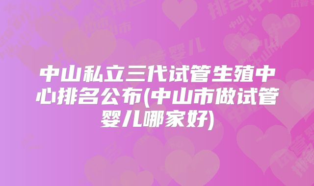 中山私立三代试管生殖中心排名公布(中山市做试管婴儿哪家好)