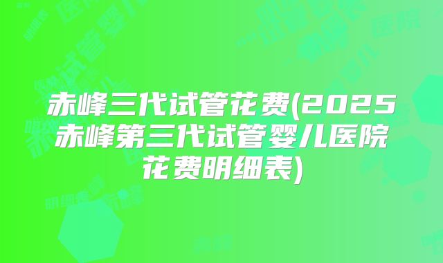 赤峰三代试管花费(2025赤峰第三代试管婴儿医院花费明细表)