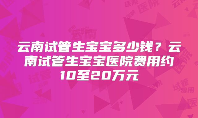 云南试管生宝宝多少钱？云南试管生宝宝医院费用约10至20万元